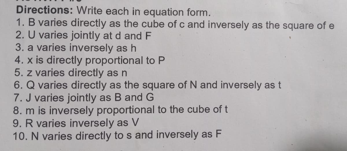 Directions: Write each in equation form.
1. B varies directly as the cube of c and inversely as the square of e
2. U varies jointly at d and F
3. a varies inversely as h
4. x is directly proportional to P
5. z varies directly as n
6. Q varies directly as the square of N and inversely as t
7. J varies jointly as B and G
8. m is inversely proportional to the cube of t
9. R varies inversely as V
10. N varies directly to s and inversely as F
