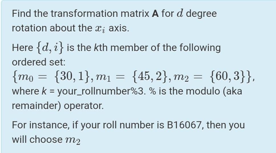 Find the transformation matrix A for d degree
rotation about the x; axis.
Here {d, i} is the kth member of the following
ordered set:
{mo = {30,1}, mị
where k = your_rollnumber%3. % is the modulo (aka
remainder) operator.
{45, 2}, m2 = {60, 3}},
For instance, if your roll number is B16067, then you
will choose m2
