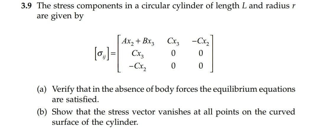 3.9 The stress components in a circular cylinder of length L and radius r
are given by
Ax, + Bx3
Cx3
-Cx,
[o,)= Cx,
-Cx2
(a) Verify that in the absence of body forces the equilibrium equations
are satisfied.
(b) Show that the stress vector vanishes at all points on the curved
surface of the cylinder.
