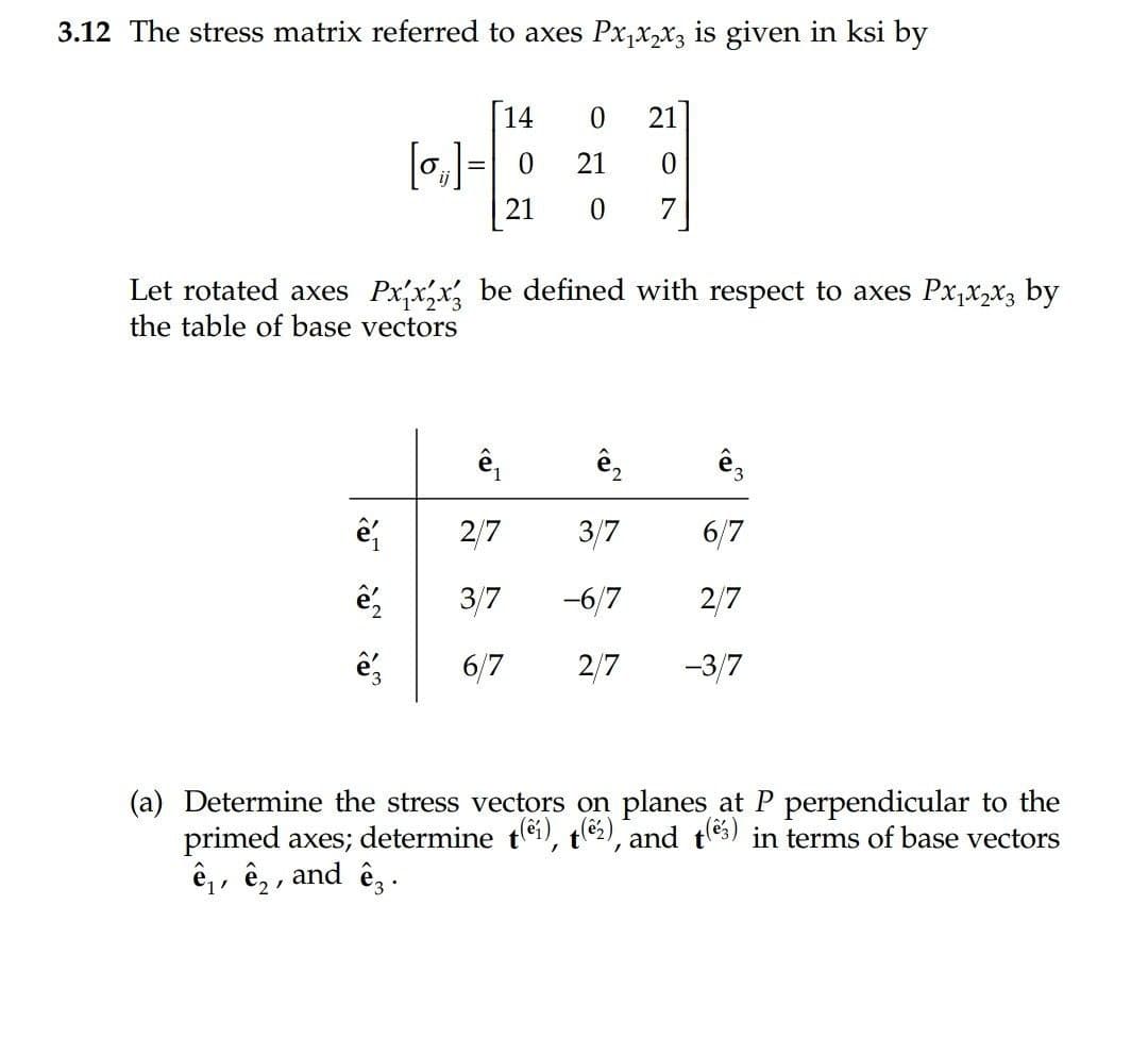 3.12 The stress matrix referred to axes Px,x,x3 is given in ksi by
14
21
[o,]- 0
21
21
Let rotated axes Px,x,x, be defined with respect to axes Px,x,x3 by
the table of base vectors
ê,
ê,
2/7
3/7
6/7
3/7
-6/7
2/7
6/7
2/7
-3/7
(a) Determine the stress vectors on planes at P perpendicular to the
primed axes; determine tei), te2), and tes) in terms of base vectors
ê,, ê, , and ê, .
