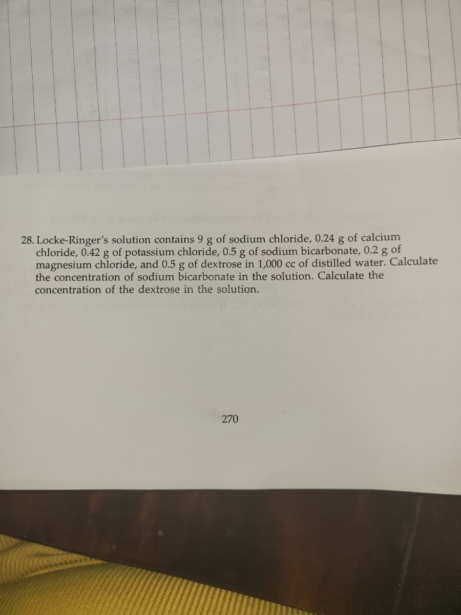 28. Locke-Ringer's solution contains 9 g of sodium chloride, 0.24 g of calcium
chloride, 0.42 g of potassium chloride, 0.5 g of sodium bicarbonate, 0.2 g of
magnesium chloride, and 0.5 g of dextrose in 1,000 cc of distilled water. Calculate
the concentration of sodium bicarbonate in the solution. Calculate the
concentration of the dextrose in the solution.
270
