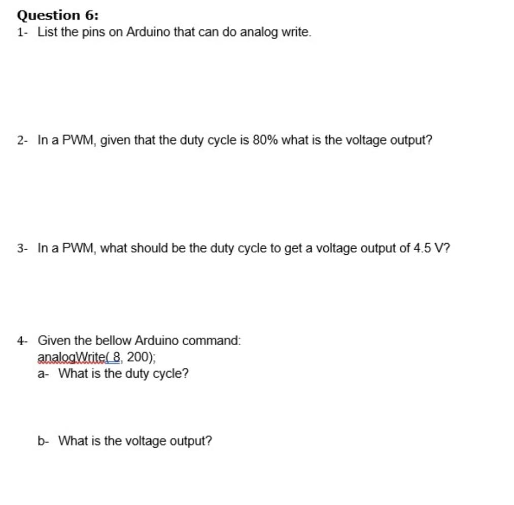 Question 6:
1- List the pins on Arduino that can do analog write.
2- In a PWM, given that the duty cycle is 80% what is the voltage output?
3- In a PWM, what should be the duty cycle to get a voltage output of 4.5 V?
4- Given the bellow Arduino command:
analogWrite( 8, 200);
a- What is the duty cycle?
b- What is the voltage output?
