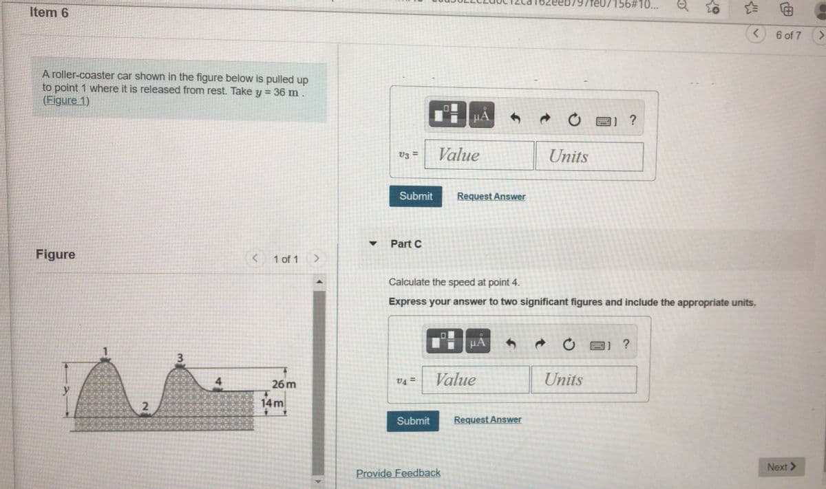 eeb797fe07156#10...
Item 6
6 of 7 >
A roller-coaster car shown in the figure below is pulled up
to point 1 where it is released from rest. Take y = 36 m.
(Figure 1)
µA
V3
Value
Units
Submit
Request Answer
Part C
Figure
< 1 of 1
Calculate the speed at point 4.
Express your answer to two significant figures and include the appropriate units,
HA
V4 =
Value
Units
26 m
14m
Submit
Request Answer
Next >
Provide Feedback
