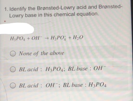 1. Identify the Brønsted-Lowry acid and Brønsted-
Lowry base in this chemical equation.
H3PO4 + OH- → H;PO, + H20
None of the above
BL acid : H3PO4; BL base : OH
BL acid : OH; BL base : H3PO4
