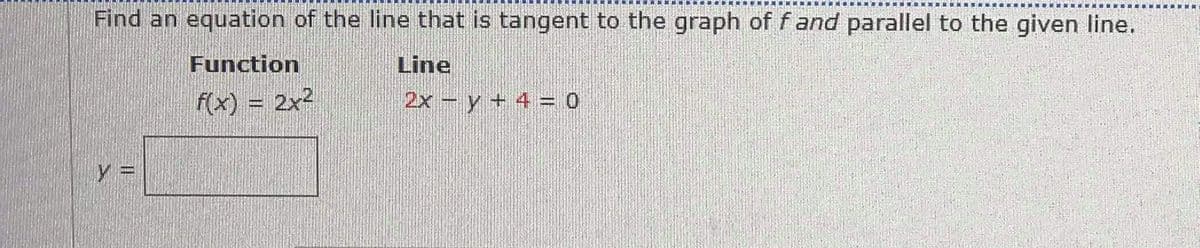 Find an equation of the line that is tangent to the graph of f and parallel to the given line.
Function
Line
f(x) = 2x2
2x-y + 4 = 0
