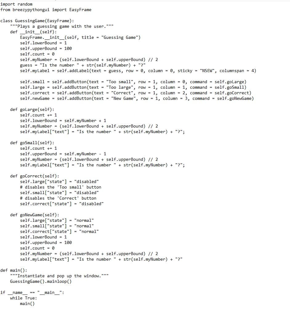 import random
from breezypythongui import EasyFrame
class GuessingGame (EasyFrame):
"""Plays a guessing game with the user."""
def _init_(self):
EasyFrame._init_(self, title = "Guessing Game")
self.lowerBound = 1
self.upperBound - 100
self.count = 0
self.myNumber = (self.lowerBound + self.upperBound) // 2
guess = "Is the number " + str(self.myNumber) + "?"
self.myLabel = self.addLabel(text = guess, row = 0, column = 0, sticky = "NSEW", columnspan = 4)
self.small = self.addButton (text = "Too small", row = 1, column = 0, command = self.golarge)
self.large = self.addButton (text = "Too large", row = 1, column = 1, command = self.goSmall)
self.correct = self.addButton(text = "Correct", row = 1, column = 2, command = self.goCorrect)
self.newGame self.addButton(text = "New Game", row = 1, column = 3, command = self.goNewGame)
def golarge(self):
self.count += 1
self.lowerBound = self.myNumber + 1
self.myNumber = (self.lowerBound + self.upperBound) // 2
self.myLabel["text"] = "Is the number " + str(self.myNumber) + "?";
def goSmall(self):
self.count +- 1
self.upperBound = self.myNumber - 1
self.myNumber = (self.lowerBound + self.upperBound) // 2
self.myLabel["text"] = "Is the number " + str(self.myNumber) + "?";
def goCorrect(self):
self.large["state"] = "disabled"
# disables the 'Too small' button
self.small["state"] = "disabled"
# disables the 'Correct' button
self.correct["state"] = "disabled"
def goNewGame(self):
self.large["state"] = "normal"
self.small["state"] = "normal"
self.correct["state"] = "normal"
self.lowerBound = 1
self.upperBound - 100
self.count - 0
self.myNumber (self.lowerBound + self.upperBound) // 2
self.myLabel["text"] = "Is the number " + str(self.myNumber) + "?"
def main():
"*"Instantiate and pop up the window."""
GuessingGame ().mainloop()
if
== "_main_":
name
while True:
main()
