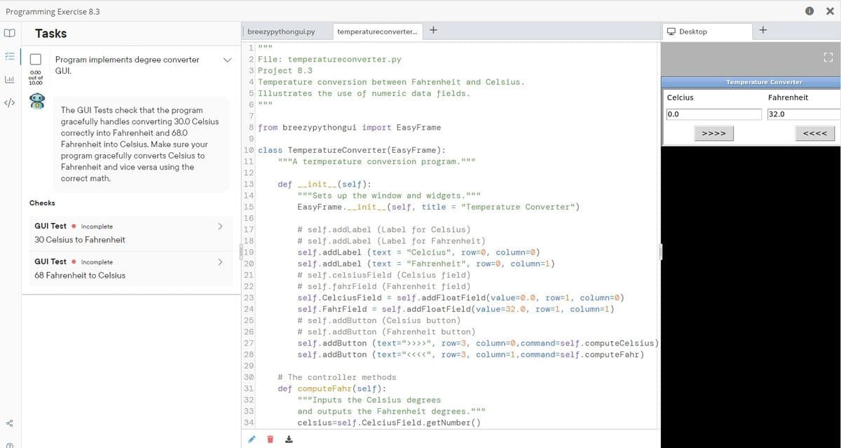 Programming Exercise 8.3
Tasks
breezypythongui.py
temperatureconverter.
Q Desktop
2 File: temperatureconverter.py
Program implements degree converter
GUI.
3 Project 8.3
0.00
out of
10.00
4 Temperature conversion between Fahrenheit and Celsius.
Temperature Converter
5 Illustrates the use of numeric data fields.
Celcius
Fahrenheit
</>
(0)
The GUI Tests check that the program
0.0
32.0
gracefully handles converting 30.0 Celsius
correctly into Fahrenheit and 68.0
Fahrenheit into Celsius. Make sure your
program gracefully converts Celsius to
Fahrenheit and vice versa using the
8 from breezypythongui import EasyFrame
>>>>
<<<<
9
10 class TemperatureConverter(EasyFrame):
" "A termperature conversion program."
11
12
correct math.
13
def --init_(self):
"I"Sets up the window and widgets."""
EasyFrame._init__(self, title = "Temperature Converter")
14
Checks
15
16
GUI Test • Incomplete
# self.addLabel (Label for Celsius)
# self.addLabel (Label for Fahrenheit)
self.addLabel (text = "Celcius", row=0, column=0)
self.addLabel (text = "Fahrenheit", row=0, column=1)
# self.celsiusField (Celsius field)
# self.fahrField (Fahrenheit field)
self.CelciusField = self. addFloatField(value=0.0, row=1, column=0)
self.FahrField = self.addFloatField(value=32.0, row=1, column=1)
# self.addButton (Celsius button)
# self.addButton (Fahrenheit button)
self. addButton (text=">>>>", row=3, column=0,command=self.computeCelsius)
self.addButton (text="<<<<", row=3, column=1, command3self.computeFahr)
17
30 Celsius to Fahrenheit
18
19
GUI Test • Incomplete
20
68 Fahrenheit to Celsius
21
22
23
24
25
26
27
28
29
30
# The controller methods
def computeFahr (self):
II I"Inputs the Celsius degrees
31
32
33
and outputs the Fahrenheit degrees."""
34
celsius=self.CelciusField.getNumber ()
