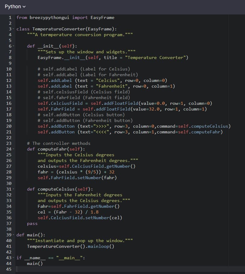 Python v
1 from breezypythongui import EasyFrame
2
3 class TemperatureConverter(EasyFrame):
"""A termperature conversion program.
4
5
init_(self):
"""Sets up the window and widgets.
EasyFrame._init_(self, title = "Temperature Converter")
def
II II II
9.
# self.addLabel (Label for Celsius)
# self.addLabel (Label for Fahrenheit)
self.addLabel (text
self.addLabel (text
# self.celsiusField (Celsius field)
# self.fahrField (Fahrenheit field)
10
11
"Celcius", row=0, column=0)
"Fahrenheit", row=0, column=1)
12
13
14
15
self.addFloatField(value=0.e, row=1, column=0)
self.addFloatField(value=32.0, row=1, column=1)
16
self.CelciusField
17
self.FahrField =
# self.addButton (Celsius button)
# self.addButton (Fahrenheit button)
self.addButton (text=">>>>", row=3, column=0, command=self.computeCelsius)
self.addButton (text="<<<<", row=3, column=1, command=self.computeFahr)
18
19
20
21
22
23
# The controller methods
def computeFahr(self):
"""Inputs the Celsius degrees
and outputs the Fahrenheit degrees.
celsius=self.CelciusField.getNumber()
fahr = (celsius * (9/5)) + 32
self.FahrField.setNumber (fahr)
24
II I
25
26
27
28
29
30
def computeCelsius(self):
"""Inputs the Fahrenheit degrees
and outputs the Celsius degrees.'
Fahr=self.FahrField.getNumber()
cel = (Fahr - 32) / 1.8
self.CelciusField.setNumber(cel)
31
32
33
34
35
36
37
pass
38
39 def main():
II II
"""Instantiate and pop up the window.""
TemperatureConverter().mainloop()
40
41
42
43 - if
main_'
name
44
main()
45
6700
