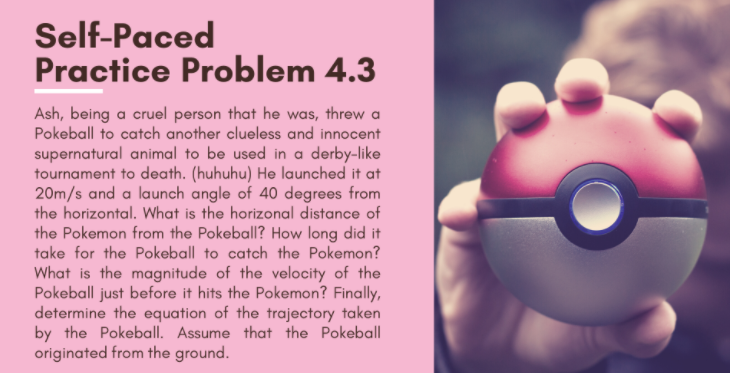 Self-Paced
Practice Problem 4.3
Ash, being a cruel person that he was, threw a
Pokeball to catch another clueless and innocent
supernatural animal to be used in a derby-like
tournament to death. (huhuhu) He launched it at
20m/s and a launch angle of 40 degrees from
the horizontal. What is the horizonal distance of
the Pokemon from the Pokeball? How long did it
take for the Pokeball to catch the Pokemon?
What is the magnitude of the velocity of the
Pokeball just before it hits the Pokemon? Finally,
determine the equation of the trajectory taken
by the Pokeball. Assume that the Pokeball
originated from the ground.
