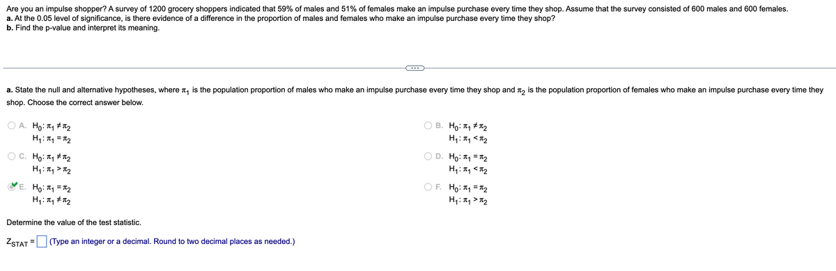 Are you an impulse shopper? A survey of 1200 grocery shoppers indicated that 59% of males and 51% of females make an impulse purchase every time they shop. Assume that the survey consisted of 600 males and 600 females.
a. At the 0.05 level of significance, is there evidence of a difference in the proportion of males and females who make an impulse purchase every time they shop?
b. Find the p-value and interpret its meaning.
a. State the null and alternative hypotheses, where is the population proportion of males who make an impulse purchase every time they shop and is the population proportion of females who make an impulse purchase every time they
shop. Choose the correct answer below.
B. Но: П1 #П2
A. Ho: ₁ ₂
H₁: π₁ <π₂
H₁: π₁ = π₂
C. Ho: T#T2
D. Ho: J1 =J2
H₁: π₁ <π₂
H₁: π₁ >π₂
E. Ho: ₁1=₂
H₁: π₁ #π₂
F. Ho: 1₁ = ₂
H₁: π₁ > π₂
Determine the value of the test statistic.
=
ZSTAT (Type an integer or a decimal. Round to two decimal places as needed.)