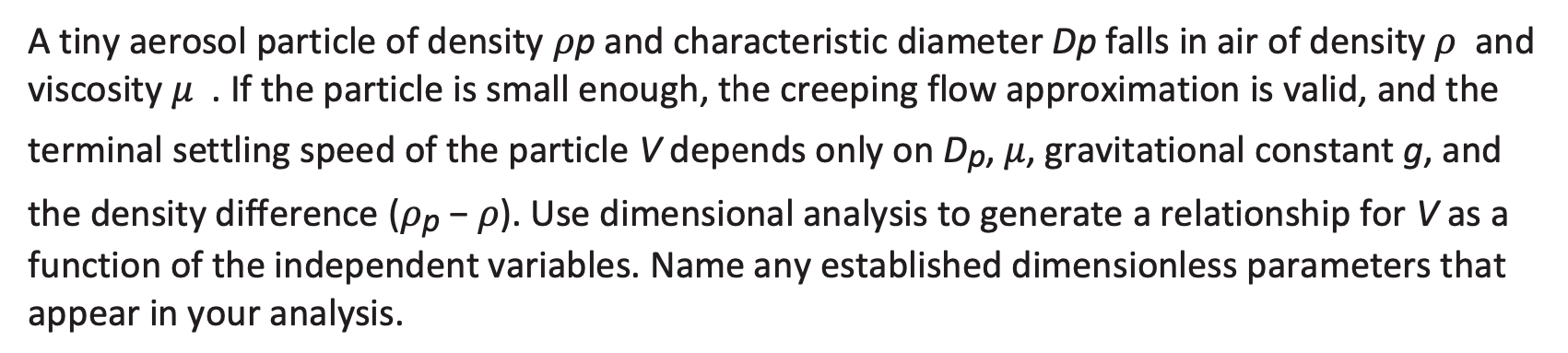 A tiny aerosol particle of density pp and characteristic diameter Dp falls in air of density p and
viscosity u . If the particle is small enough, the creeping flow approximation is valid, and the
terminal settling speed of the particle V depends only on Dp, µ, gravitational constant g, and
the density difference (pp - p). Use dimensional analysis to generate a relationship for Vas a
function of the independent variables. Name any established dimensionless parameters that
appear in your analysis.
