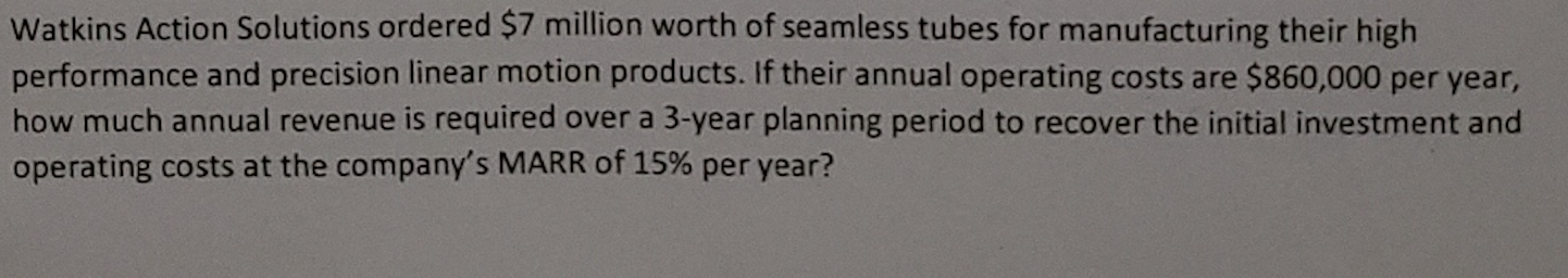 Watkins Action Solutions ordered $7 million worth of seamless tubes for manufacturing their high
performance and precision linear motion products. If their annual operating costs are $860,000 per year,
how much annual revenue is required over a 3-year planning period to recover the initial investment and
operating costs at the company's MARR of 15% per year?
