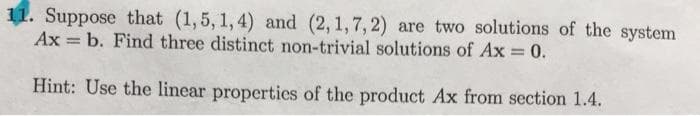 Suppose that (1,5, 1, 4) and (2, 1,7, 2) are two solutions of the system
Ax = b. Find three distinct non-trivial solutions of Ax = 0.
%3D
Hint: Use the linear properties of the product Ax from section 1.4.
