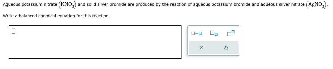 Aqueous potassium nitrate (KNO3) and solid silver bromide are produced by the reaction of aqueous potassium bromide and aqueous silver nitrate (AgNO3).
Write a balanced chemical equation for this reaction.
0
ローロ
X