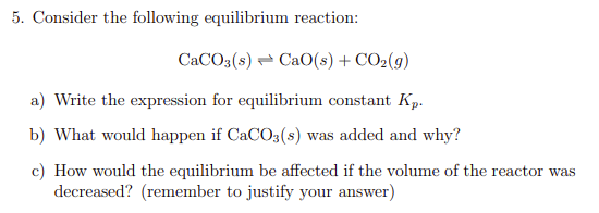 5. Consider the following equilibrium reaction:
CACO3(s) - CaO(s) + CO2(g)
a) Write the expression for equilibrium constant Kp.
b) What would happen if CaCO3(s) was added and why?
c) How would the equilibrium be affected if the volume of the reactor was
decreased? (remember to justify your answer)
