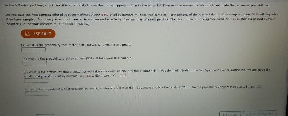 In the following problem, check that it is appropriate to use the normal approximation to the binomial. Then use the normal distribution to estimate the requested probabilities.
Do you take the free samples offered in supermarkets? About 62% of all customers will take free samples. Furthermore, of those who take the free samples, about 33% will buy what
they have sampled. Suppose you set up a counter in a supermarket offering free samples of a new product. The day you were offering free samples, 315 customers passed by your
counter. (Round your answers to four decimal places.)
A USE SALT
(a) What is the probability that more than 180 will take your free sample?
(b) What is the probability that fewer tharl2o0 will take your free sample?
(c) What is the probability that a customer will take a free sample and buy the product? Hint: Use the multiplication rule for dependent events. Natice that we are given the
conditional probability P(buyisample) = 0.33, while P(sample) = 0.62.
(d) what is the probability that between 60 and 80 customers will take the free sample and buy the product? Hint: Use the probability of success calculated in part (c).
MY NOTES
ASK VOUR TEACHAR
