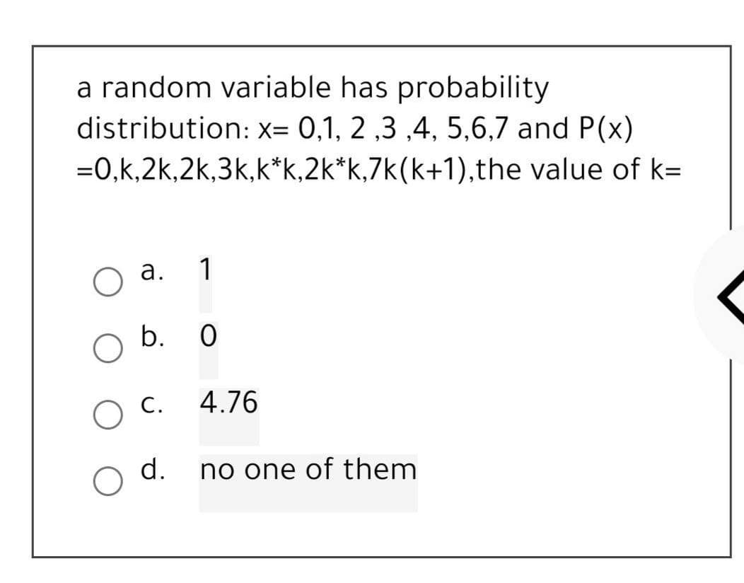 a random variable has probability
distribution: x= 0,1, 2,3,4,5,6,7 and P(x)
=0,k,2k,2k,3k,k*k,2k*k,7k(k+1),the value of k=
a.
1
b. 0
4.76
no one of them
O C.
d.