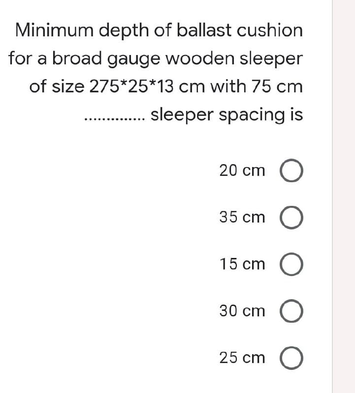 Minimum depth of ballast cushion
for a broad gauge wooden sleeper
of size 275*25*13 cm with 75 cm
sleeper spacing is
20 cm O
35 cm O
15 cm O
30 cm O
25 cm O