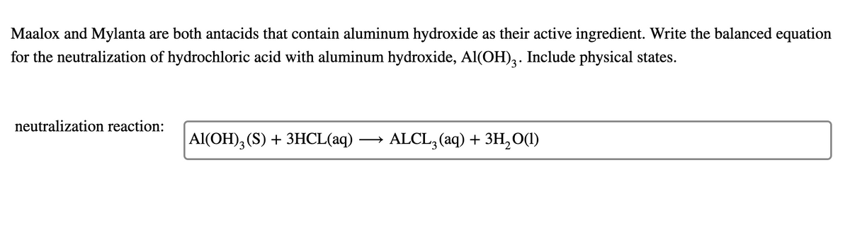 Maalox and Mylanta are both antacids that contain aluminum hydroxide as their active ingredient. Write the balanced equation
for the neutralization of hydrochloric acid with aluminum hydroxide, Al(OH),. Include physical states.
neutralization reaction:
Al(OH), (S) + 3HCL(aq) → ALCL, (aq) + 3H, O(1)
