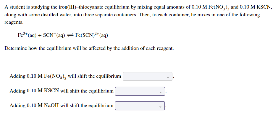 ### Iron(III)–Thiocyanate Equilibrium Experiment

#### Experiment Overview

A student is studying the iron(III)–thiocyanate equilibrium by mixing equal amounts of 0.10 M Fe(NO₃)₃ and 0.10 M KSCN, along with some distilled water, into three separate containers. Each container then gets one of the following reagents mixed in:

\[ \text{Fe}^{3+} (aq) + \text{SCN}^{-} (aq) \leftrightarrow \text{Fe(SCN)}^{2+} (aq) \]

The goal is to determine how the equilibrium will be affected by the addition of each reagent.

#### Reagents Added to the Equilibrium Mixtures

1. **Adding 0.10 M Fe(NO₃)₃** 
   - This will shift the equilibrium [Select shift direction].

2. **Adding 0.10 M KSCN**
   - This will shift the equilibrium [Select shift direction].

3. **Adding 0.10 M NaOH**
   - This will shift the equilibrium [Select shift direction].

### Equilibrium Principles

The equilibrium behavior of the system can be predicted by Le Chatelier's Principle, which states that a system at equilibrium will adjust concentrations to counteract a disturbance. Therefore:

- Adding more Fe³⁺ ions will shift the equilibrium to the right to form more \[ \text{Fe(SCN)}^{2+} \].
- Adding more \[ \text{SCN}^{-} \] ions will also shift the equilibrium to the right to form more \[ \text{Fe(SCN)}^{2+} \].
- Adding NaOH will remove Fe³⁺ from the solution by forming Fe(OH)₃, shifting the equilibrium to the left.

Each reagent impacts the equilibrium differently by changing the concentration of reactants or products in the reaction.