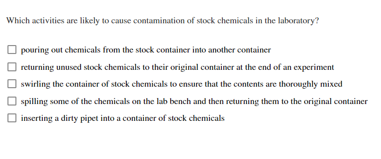 **Question: Which activities are likely to cause contamination of stock chemicals in the laboratory?**

- [ ] pouring out chemicals from the stock container into another container
- [ ] returning unused stock chemicals to their original container at the end of an experiment
- [ ] swirling the container of stock chemicals to ensure that the contents are thoroughly mixed
- [ ] spilling some of the chemicals on the lab bench and then returning them to the original container
- [ ] inserting a dirty pipet into a container of stock chemicals

**Explanation:**

Select the activities from the list that you believe could result in contamination of stock chemicals. Contamination can compromise the integrity of experiments and lead to inaccurate results. Understanding and identifying these activities is crucial for maintaining a clean and safe laboratory environment.