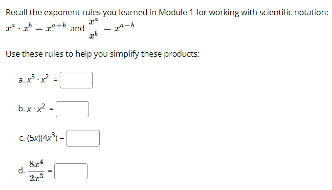 Recall the exponent rules you learned in Module 1 for working with scientific notation:
xª . x° = xª+b and
pª - b
Use these rules to help you simplify these products:
a. x3 . x2
b. x · x2
c. (5x)(4x3) =|
8x4
d.
2x3
