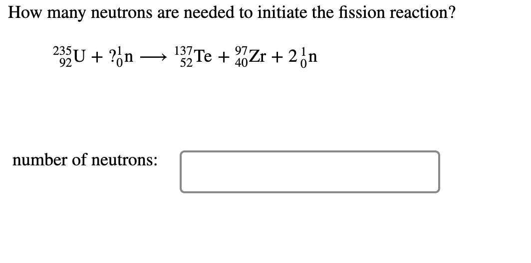 How many neutrons are needed to initiate the fission reaction?
235
92
U + ?%n
1Te + %Zr + 2¿n
137
40
number of neutrons:
