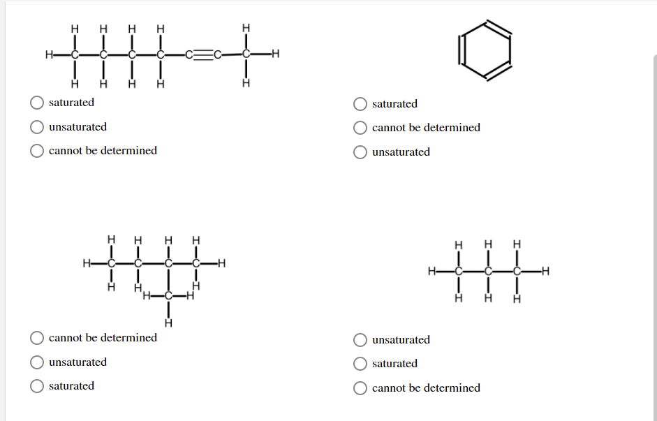 ### Identifying Saturated and Unsaturated Hydrocarbons

**Instructions:**
Examine each molecular structure carefully and determine whether the molecule is saturated or unsaturated. Use the provided options to indicate your answer by selecting the most appropriate choice.

### Molecular Structures

1. **First Molecule (Top Left)**
   - Description: A linear hydrocarbon chain with a triple bond between the fourth and fifth carbon atoms.
   - Options:
     - \( \bigcirc \) saturated
     - \( \bigcirc \) unsaturated
     - \( \bigcirc \) cannot be determined

2. **Second Molecule (Top Right)**
   - Description: A hexagonal ring structure (benzene) with alternating double bonds.
   - Options:
     - \( \bigcirc \) saturated
     - \( \bigcirc \) cannot be determined
     - \( \bigcirc \) unsaturated

3. **Third Molecule (Bottom Left)**
   - Description: A hydrocarbon structure with multiple branches, all single bonds between carbon atoms.
   - Options:
     - \( \bigcirc \) cannot be determined
     - \( \bigcirc \) unsaturated
     - \( \bigcirc \) saturated

4. **Fourth Molecule (Bottom Right)**
   - Description: A linear hydrocarbon chain with all single bonds between carbon atoms.
   - Options:
     - \( \bigcirc \) unsaturated
     - \( \bigcirc \) saturated
     - \( \bigcirc \) cannot be determined

### Explanation of Terms:

- **Saturated Hydrocarbon:** A compound that consists only of single bonds between carbon atoms, typically filled with the maximum number of hydrogen atoms.
  
- **Unsaturated Hydrocarbon:** A compound that contains at least one double or triple bond between carbon atoms, indicating fewer hydrogen atoms.