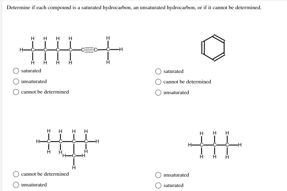 **Title: Determining Saturation of Hydrocarbons**

**Introduction:**
In organic chemistry, hydrocarbons can be classified into saturated and unsaturated types based on the presence of double or triple bonds in their molecular structure. Saturated hydrocarbons have only single bonds, while unsaturated hydrocarbons have one or more double or triple bonds. This exercise will help you determine whether each given compound is a saturated hydrocarbon, an unsaturated hydrocarbon, or if it cannot be determined based on the provided structure.

**Exercise:**
Examine each of the following chemical structures and select whether they are saturated, unsaturated, or if it cannot be determined.

**1. Structure 1:**

This structure depicts a linear chain of carbon atoms. Notably, it features a triple bond between the second and third carbon atoms:
```
  H   H   H   H   H
  |   |   |   |   |
H-C-C≡C-C-C-H
  |   |   |   |   |
  H   H   H   H   H
```
- ( ) saturated
- (X) unsaturated
- ( ) cannot be determined

**2. Structure 2:**

This structure shows a ring of six carbon atoms, with alternating double bonds:
```
   /\
 /    \
|       |
 \    /
   \/
```
- ( ) saturated
- ( ) cannot be determined
- (X) unsaturated

**3. Structure 3:**

This structure has a chain of carbon atoms with a single double bond in the middle of the molecule:
```
  H   H   H   H   H   H
  |   |   |   |   |   |
H-C-C-C≡C-C-H
  |   |   |   |   |   |
  H   H   H   H   H   H
```
- ( ) saturated
- (X) unsaturated
- ( ) cannot be determined

**4. Structure 4:**

This structure features a branched chain of carbon atoms with all single bonds:
```
  H   H   H
  |   |   |   |   H
H-C-C-C-C-H
 |  |   |  |  |
 H  H  H  H H
```  
- (X) saturated
- ( ) unsaturated

**Summary:**
By analyzing