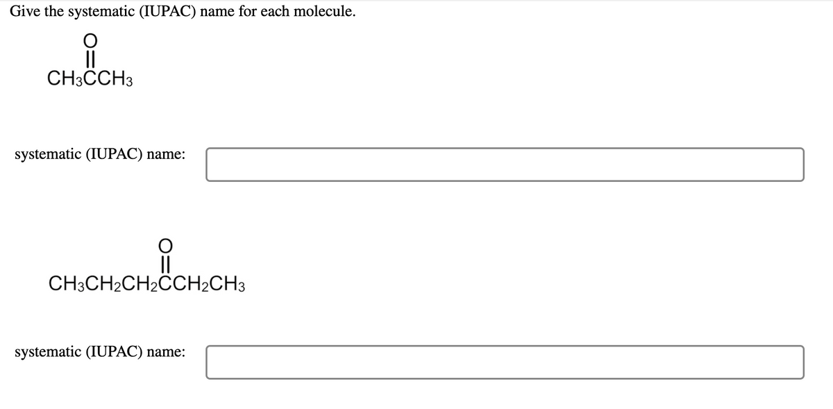 ### Nomenclature of Organic Compounds

#### Objective:
Determine the systematic (IUPAC) names for each of the given molecules.

#### First Molecule:

**Structure:**
```
      O
      ||
CH3CCH3
```

**Systematic (IUPAC) name:**
```
[Input Text Field]
```

#### Second Molecule:

**Structure:**
```
           O
           ||
CH3CH2CH2CCH2CH3
```

**Systematic (IUPAC) name:**
```
[Input Text Field]
```

#### Explanation of Diagrams:
- The first molecule shows a carbon chain with a ketone functional group (C=O) between two methyl groups (CH3).
- The second molecule exhibits a carbon chain with a central ketone group (C=O) flanked by ethyl and propyl substituents.

Please input the correct IUPAC names for each molecule based on the given structural formulas.