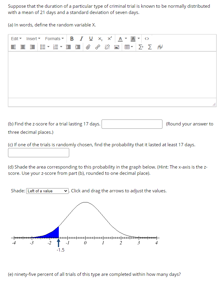 Suppose that the duration of a particular type of criminal trial is known to be normally distributed
with a mean of 21 days and a standard deviation of seven days.
(a) In words, define the random variable X.
Insert Formats B I U x x²
E- E E @ 8
Edit
A
<>
(b) Find the z-score for a trial lasting 17 days.
(Round your answer to
three decimal places.)
(c) If one of the trials is randomly chosen, find the probability that it lasted at least 17 days.
(d) Shade the area corresponding to this probability in the graph below. (Hint: The x-axis is the z-
score. Use your z-score from part (b), rounded to one decimal place).
Shade: Left of a value
V. Click and drag the arrows to adjust the values.
-4
-3
-2
-1
2
3
4
-1.5
(e) ninety-five percent of all trials of this type are completed within how many days?
