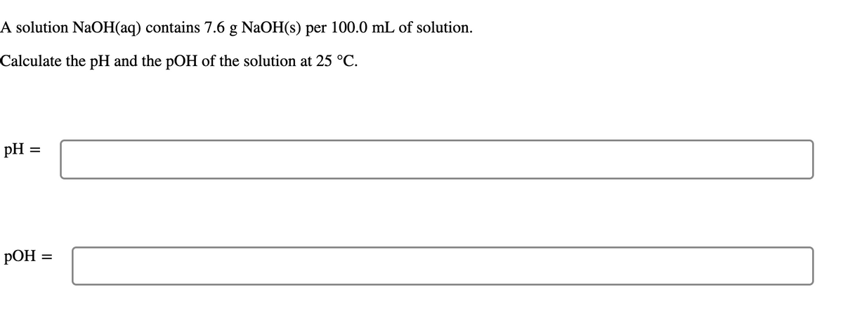 ### Problem Statement

A solution NaOH(aq) contains 7.6 g NaOH(s) per 100.0 mL of solution.

Calculate the pH and the pOH of the solution at 25 °C.

### Solution

**pH:** 

[textbox]

**pOH:** 

[textbox]