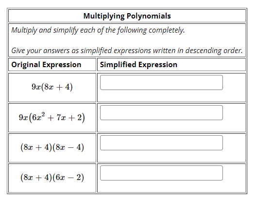 Multiplying Polynomials
Multiply and simplify each of the following completely.
Give your answers as simplified expressions written in descending order.
Original Expression
Simplified Expression
9x(8x + 4)
9x (6x" + 7x + 2)
(8а + 4)(8a — 4)
(8а + 4)(бӕ — 2)
