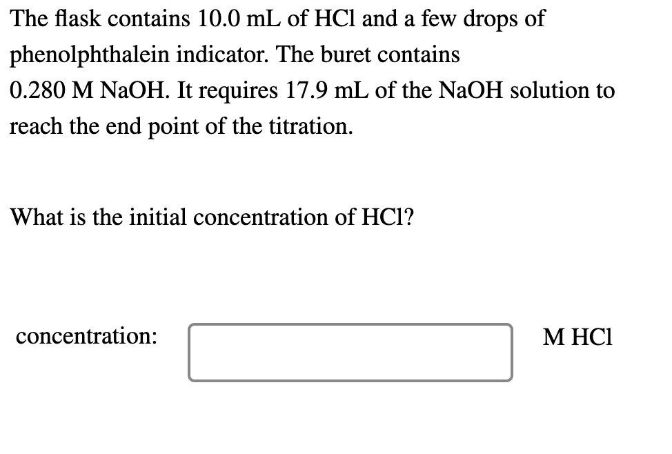 The flask contains 10.0 mL of HCl and a few drops of
phenolphthalein indicator. The buret contains
0.280 M NaOH. It requires 17.9 mL of the NaOH solution to
reach the end point of the titration.
What is the initial concentration of HCl?
concentration:
М НСІ
