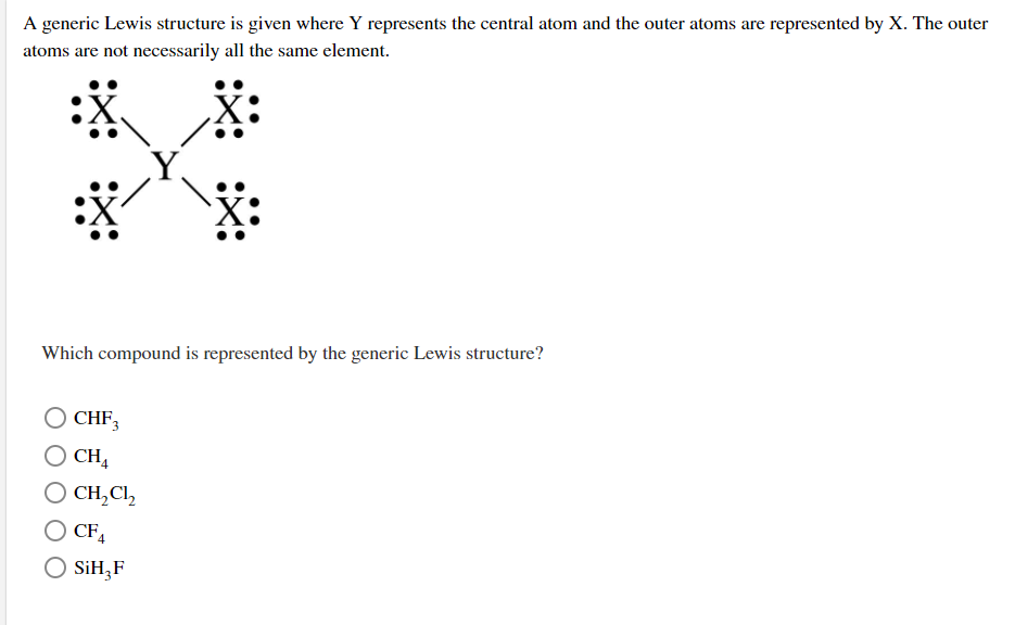 ### Understanding Lewis Structures: Central and Outer Atoms

A generic Lewis structure is provided where Y represents the central atom, and the outer atoms are represented by X. The outer atoms (X) are not necessarily all the same element.

#### Lewis Structure Diagram:
- **Central Atom (Y)**: The central atom is indicated by 'Y' and is connected to four surrounding atoms. 
- **Outer Atoms (X)**: Each of the four outer atoms, indicated by 'X', is bonded to the central atom (Y) through a single covalent bond. Each 'X' atom possesses three lone pairs of electrons, surrounding the atom and depicted as pairs of dots.

![Lewis Structure Diagram](image-url)

### Question:
**Which compound is represented by the generic Lewis structure?**

1. \( \text{CHF}_3 \)
2. \( \text{CH}_4 \)
3. \( \text{CH}_2 \text{Cl}_2 \)
4. \( \text{CF}_4 \)
5. \( \text{SiH}_3 \text{F} \)

### Explanation:
Given the generic Lewis structure, you need to identify which of the compounds listed matches the described bonding arrangement.

For the Lewis structure depicted:
- A central atom (Y) is bonded to four outer atoms (X).
- The outer atoms each have three lone pairs of electrons.

To find the correct compound, consider the possible compounds listed:
- **CHF\(_3\)**: Contains one Carbon atom bonded to one Hydrogen atom and three Fluorine atoms.
- **CH\(_4\)**: Contains one Carbon atom bonded to four Hydrogen atoms.
- **CH\(_2\)Cl\(_2\)**: Contains one Carbon atom bonded to two Hydrogen atoms and two Chlorine atoms.
- **CF\(_4\)**: Contains one Carbon atom bonded to four Fluorine atoms.
- **SiH\(_3\)F**: Contains one Silicon atom bonded to three Hydrogen atoms and one Fluorine atom.

Based on the structure where each outer atom has three lone pairs (indicating likely Fluorine atoms), it matches \( \text{CF}_4 \), where a central Carbon atom is bonded to four Fluorine atoms.

### Answer:
**\( \text{CF}_4 \)**

This exemplifies a central atom (Carbon) bonded to four outer atoms (Fluorine),