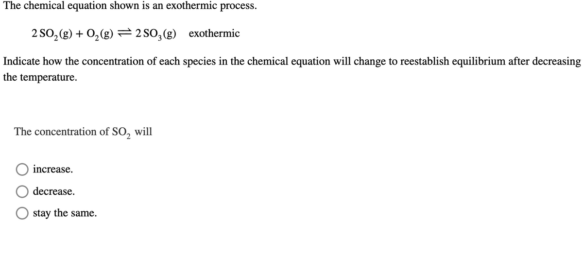 **Exothermic Chemical Reaction and Equilibrium Adjustment**

**Chemical Equation:**

\[ 2 SO_2(g) + O_2(g) \leftrightarrows 2 SO_3(g) \ \text{(exothermic)} \]

**Question:**

Indicate how the concentration of each species in the chemical equation will change to reestablish equilibrium after decreasing the temperature.

**The concentration of \( SO_2 \) will:**

- o increase.
- o decrease.
- o stay the same.