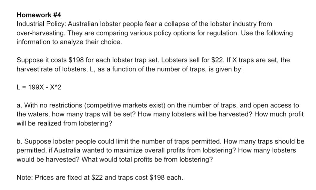 Homework #4
Industrial Policy: Australian lobster people fear a collapse of the lobster industry from
over-harvesting. They are comparing various policy options for regulation. Use the following
information to analyze their choice.
Suppose it costs $198 for each lobster trap set. Lobsters sell for $22. If X traps are set, the
harvest rate of lobsters, L, as a function of the number of traps, is given by:
L 199X X^2
a. With no restrictions (competitive markets exist) on the number of traps, and open access to
the waters, how many traps will be set? How many lobsters will be harvested? How much profit
will be realized from lobstering?
b. Suppose lobster people could limit the number of traps permitted. How many traps should be
permitted, if Australia wanted to maximize overall profits from lobstering? How many lobsters
would be harvested? What would total profits be from lobstering?
Note: Prices are fixed at $22 and traps cost $198 each.