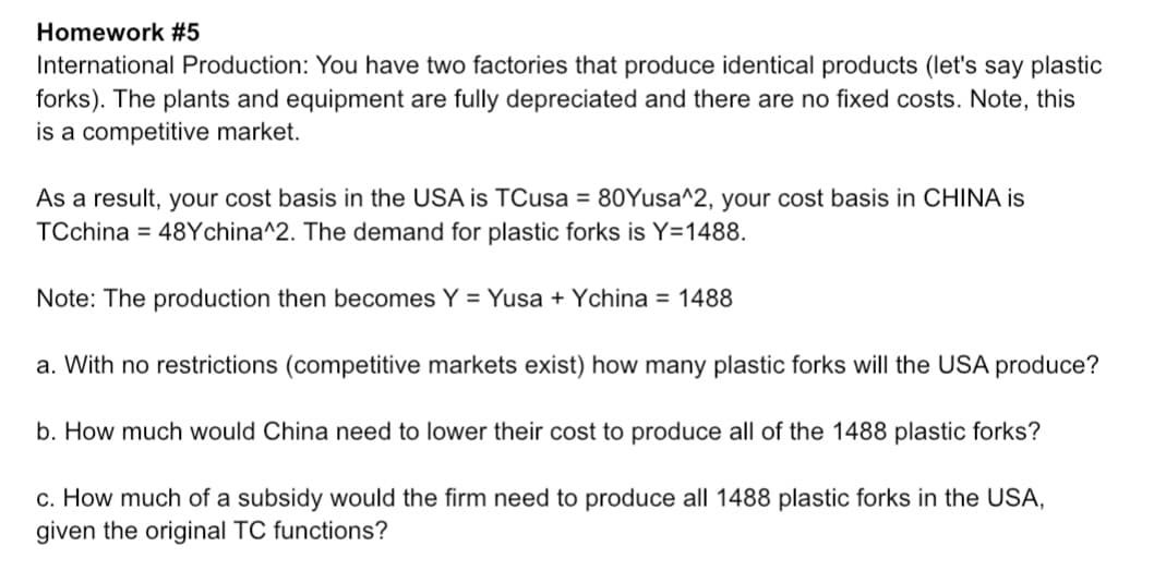 Homework #5
International Production: You have two factories that produce identical products (let's say plastic
forks). The plants and equipment are fully depreciated and there are no fixed costs. Note, this
is a competitive market.
As a result, your cost basis in the USA is TCusa = 80Yusa^2, your cost basis in CHINA is
TCchina 48Ychina^2. The demand for plastic forks is Y=1488.
Note: The production then becomes Y = Yusa + Ychina = 1488
a. With no restrictions (competitive markets exist) how many plastic forks will the USA produce?
b. How much would China need to lower their cost to produce all of the 1488 plastic forks?
c. How much of a subsidy would the firm need to produce all 1488 plastic forks in the USA,
given the original TC functions?