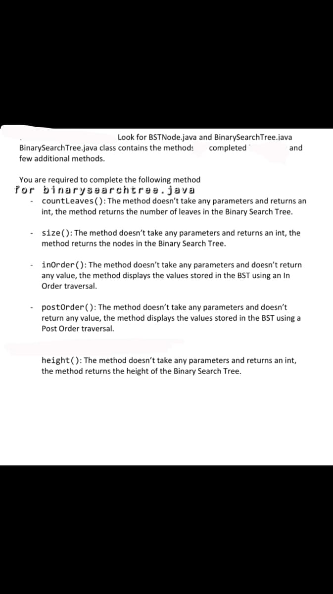 Look for BSTNode.java and BinarySearch Tree.java
BinarySearch Tree.java class contains the methods completed
few additional methods.
You are required to complete the following method
for binarysearchtree.java
and
countLeaves (): The method doesn't take any parameters and returns an
int, the method returns the number of leaves in the Binary Search Tree.
-size(): The method doesn't take any parameters and returns an int, the
method returns the nodes in the Binary Search Tree.
inOrder (): The method doesn't take any parameters and doesn't return
any value, the method displays the values stored in the BST using an In
Order traversal.
postOrder (): The method doesn't take any parameters and doesn't
return any value, the method displays the values stored in the BST using a
Post Order traversal.
height(): The method doesn't take any parameters and returns an int,
the method returns the height of the Binary Search Tree.