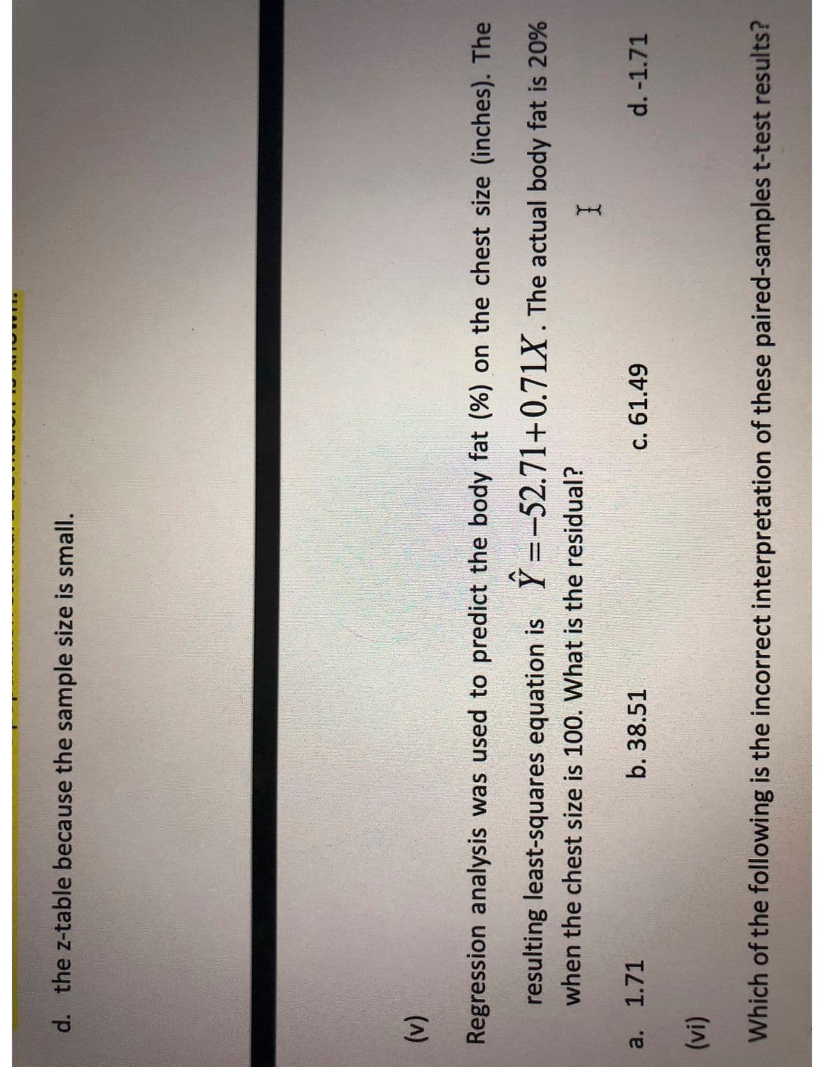 d. the z-table because the sample size is small.
(V)
Regression analysis was used to predict the body fat (%) on the chest size (inches). The
resulting least-squares equation is Y=-52.71+0.71X. The actual body fat is 20%
when the chest size is 100. What is the residual?
a. 1.71
b. 38.51
c. 61.49
d. -1.71
Which of the following is the incorrect interpretation of these paired-samples t-test results?
