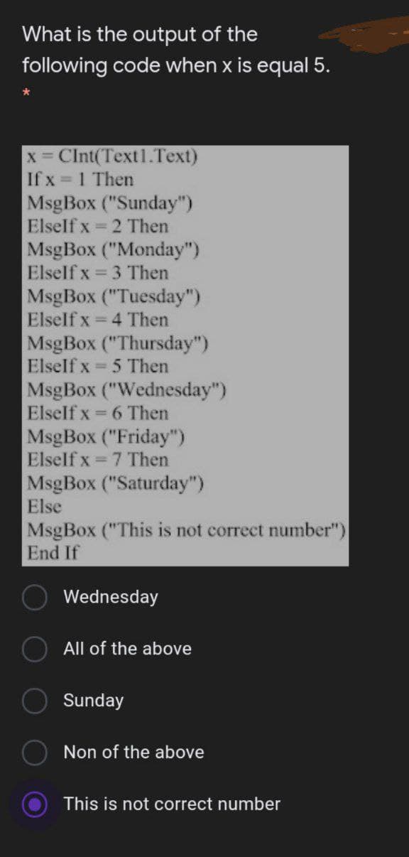 What is the output of the
following code when x is equal 5.
x Clnt(Text1.Text)
If x = 1 Then
MsgBox ("Sunday")
Elself x = 2 Then
MsgBox ("Monday")
Elself x
= 3 Then
MsgBox ("Tuesday")
Elself x
= 4 Then
MsgBox ("Thursday")
Elself x = 5 Then
%3D
MsgBox ("Wednesday")
Elself x = 6 Then
MsgBox ("Friday")
Elself x = 7 Then
MsgBox ("Saturday")
Else
MsgBox ("This is not correct number")
End If
Wednesday
All of the above
Sunday
Non of the above
This is not correct number
