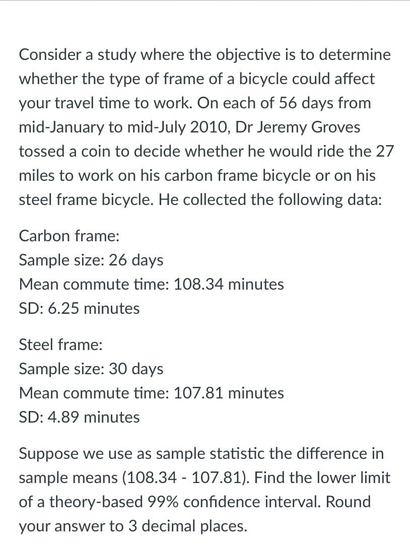 Consider a study where the objective is to determine
whether the type of frame of a bicycle could affect
your travel time to work. On each of 56 days from
mid-January to mid-July 2010, Dr Jeremy Groves
tossed a coin to decide whether he would ride the 27
miles to work on his carbon frame bicycle or on his
steel frame bicycle. He collected the following data:
Carbon frame:
Sample size: 26 days
Mean commute time: 108.34 minutes
SD: 6.25 minutes
Steel frame:
Sample size: 30 days
Mean commute time: 107.81 minutes
SD: 4.89 minutes
Suppose we use as sample statistic the difference in
sample means (108.34 - 107.81). Find the lower limit
of a theory-based 99% confidence interval. Round
your answer to 3 decimal places.
