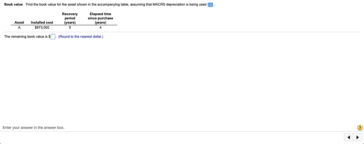 Book value Find the book value for the asset shown in the accompanying table, assuming that MACRS depreciation is being used E
Elapsed time
since purchase
Recovery
period
(years)
Asset
Installed cost
(years)
A
$973,000
4
The remaining book value is $
(Round to the nearest dollar.)
Enter your answer in the answer box.
