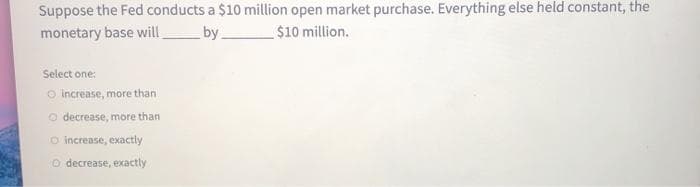 Suppose the Fed conducts a $10 million open market purchase. Everything else held constant, the
monetary base will by.
$10 million.
Select one:
O increase, more than.
O decrease, more than
O increase, exactly
o decrease, exactly
