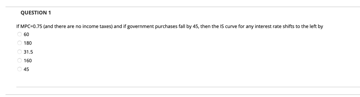 QUESTION 1
If MPC=0.75 (and there are no income taxes) and if government purchases fall by 45, then the IS curve for any interest rate shifts to the left by
60
O 180
31.5
160
O 45
