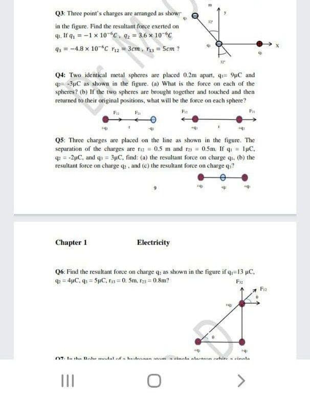 Q3. Three point's charges are arranged as showr
32
in the figure. Find the resultant force exerted on
q. If q, = -1 x 10-C. q2 = 3.6 x 10
93 = -4.8 x 10-C r12 = 3cm, ri3 = 5cm ?
Q4: Two identical metal spheres are placed 0.2m apart, q= 9µC and
q= -3µC as shown in the figure. (a) What is the force on each of the
spheres? (b) If the two spheres are brought together and touched and then
returned to their original positions, what will be the force on each sphere?
Fia
F
F
Q5: Three charges are placed on the line as shown in the figure. The
separation of the charges are r13 = 0.5 m and ra = 0.5m. If q = luC,
q = -2µC, and qs = 3µC, find: (a) the resultant force on charge qi. (b) the
resultant force on charge q , and (c) the resultant force on charge q?
Chapter 1
Electricity
Q6: Find the resultant force on charge q; as shown in the figure if q=13 µC,
q = 4µC, q = 5pC, rs = 0. 5m, r23 = 0.8m?
Fa
07. In sha Rahe wdal afa hudrnnan a a sinnla alarten ulin. a vinala
II
