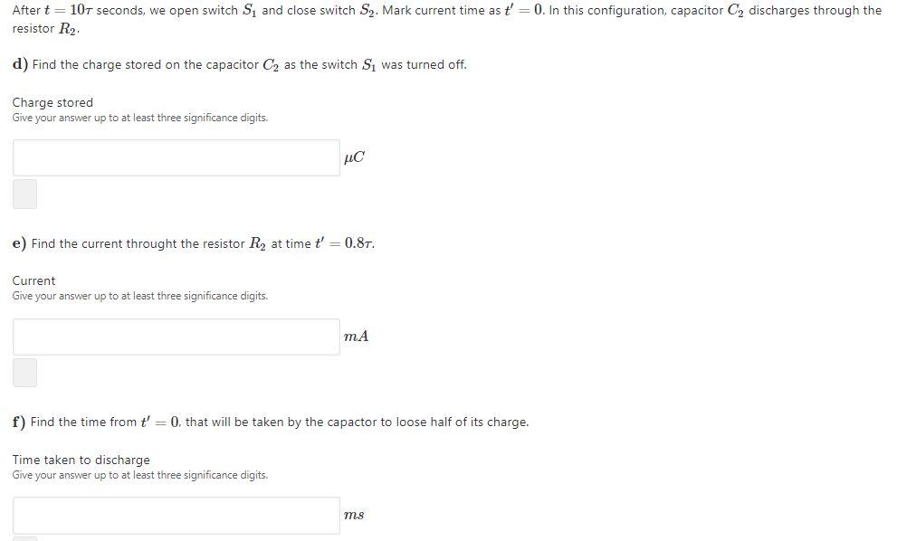 After t = 107 seconds, we open switch S and close switch S2. Mark current time as t'
0. In this configuration, capacitor C2 discharges through the
resistor R2.
d) Find the charge stored on the capacitor C2 as the switch S1 was turned off.
Charge stored
Give your answer up to at least three significance digits.
µC
e) Find the current throught the resistor R, at time t' = 0.8T.
Current
Give your answer up to at least three significance digits.
mA
f) Find the time from t' = 0, that will be taken by the capactor to loose half of its charge.
Time taken to discharge
Give your answer up to at least three significance digits.
ms
