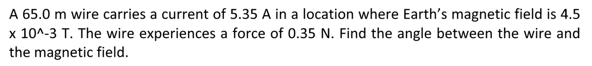 A 65.0 m wire carries a current of 5.35 A in a location where Earth's magnetic field is 4.5
x 10^-3 T. The wire experiences a force of 0.35 N. Find the angle between the wire and
the magnetic field.
