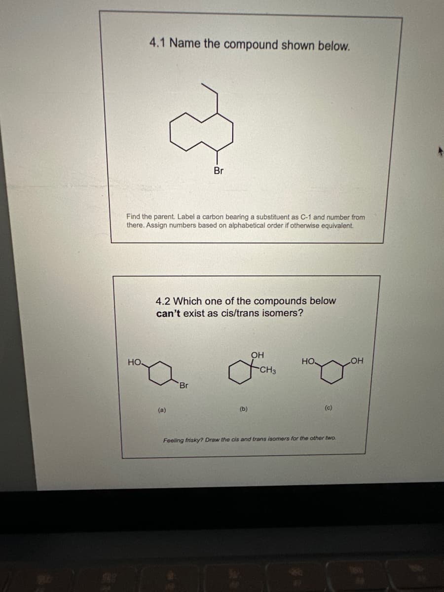 4.1 Name the compound shown below.
HO.
Find the parent. Label a carbon bearing a substituent as C-1 and number from
there. Assign numbers based on alphabetical order if otherwise equivalent.
Br
4.2 Which one of the compounds below
can't exist as cis/trans isomers?
(a)
'Br
(b)
OH
CH3
НО.
(c)
Feeling frisky? Draw the cis and trans isomers for the other two.
OH