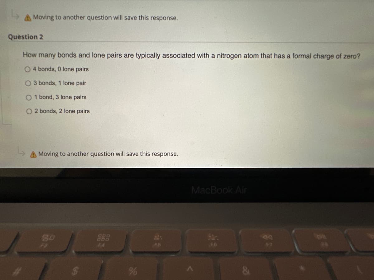 Moving to another question will save this response.
Question 2
How many bonds and lone pairs are typically associated with a nitrogen atom that has a formal charge of zero?
O 4 bonds, 0 lone pairs
O 3 bonds, 1 lone pair
O 1 bond, 3 lone pairs
O2 bonds, 2 lone pairs
A Moving to another question will save this response.
go
# $
FA
%
F5
MacBook Air
F6
14